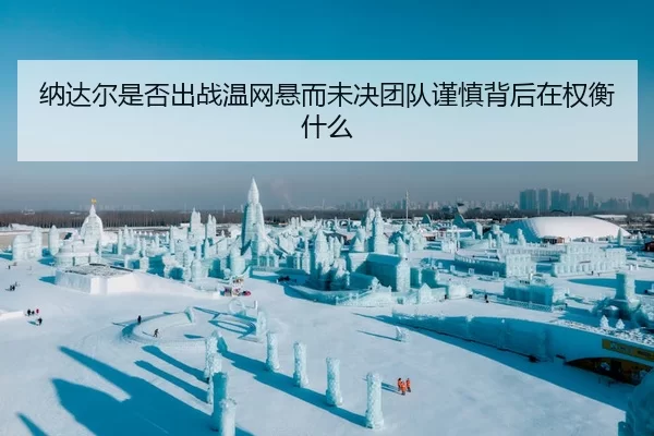 纳达尔是否出战温网悬而未决团队谨慎背后在权衡什么