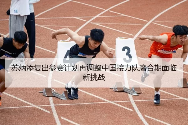 苏炳添复出参赛计划再调整中国接力队磨合期面临新挑战