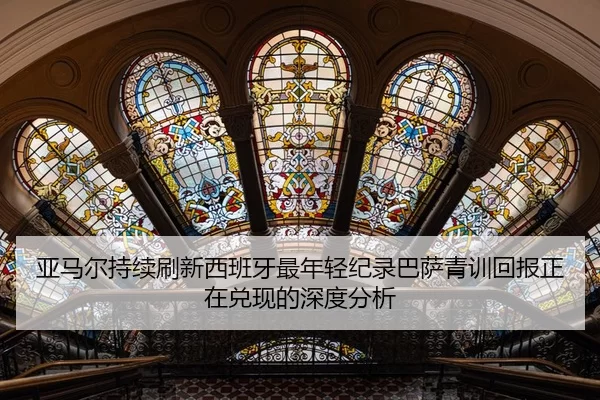 亚马尔持续刷新西班牙最年轻纪录巴萨青训回报正在兑现的深度分析