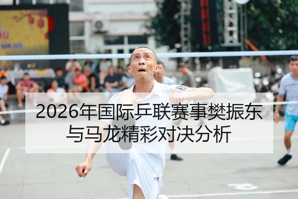 2026年国际乒联赛事樊振东与马龙精彩对决分析