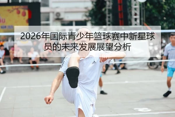 2026年国际青少年篮球赛中新星球员的未来发展展望分析