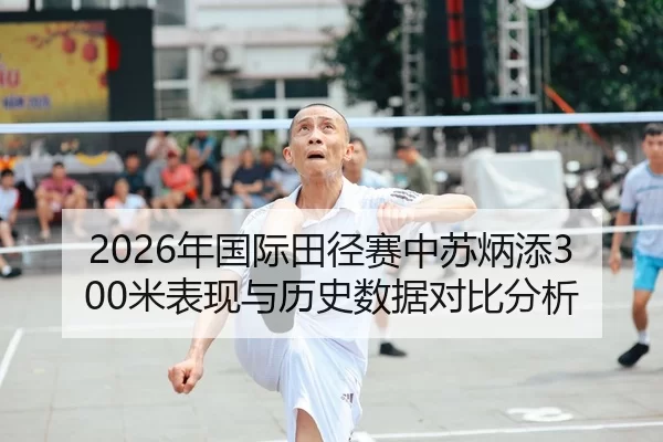 2026年国际田径赛中苏炳添300米表现与历史数据对比分析