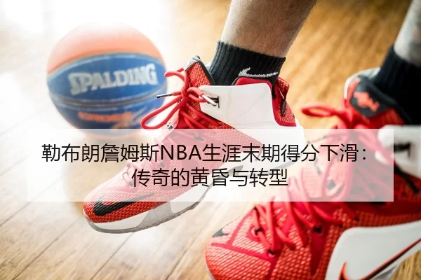 勒布朗詹姆斯NBA生涯末期得分下滑：传奇的黄昏与转型
