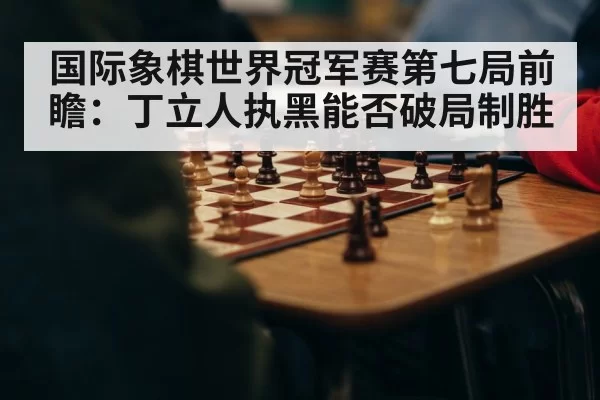 国际象棋世界冠军赛第七局前瞻:丁立人执黑能否破局制胜