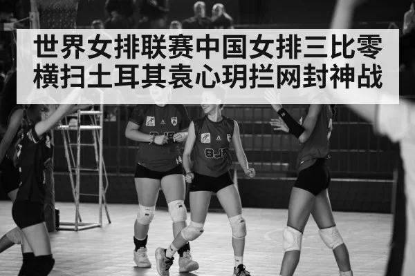世界女排联赛中国女排三比零横扫土耳其袁心玥拦网封神战