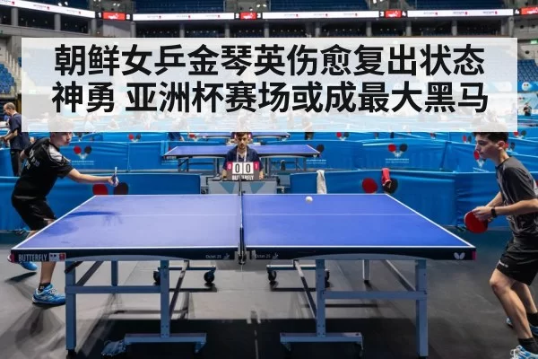 朝鲜女乒金琴英伤愈复出状态神勇 亚洲杯赛场或成最大黑马