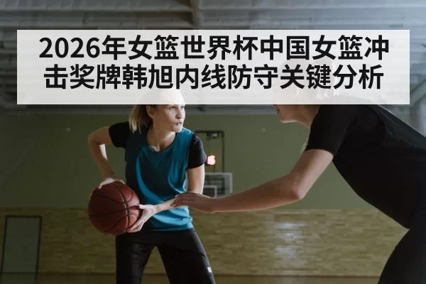 2026年女篮世界杯中国女篮冲击奖牌韩旭内线防守关键分析